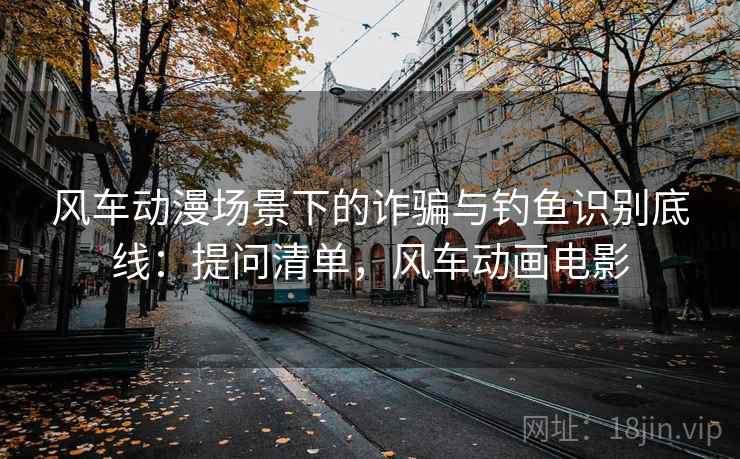 风车动漫场景下的诈骗与钓鱼识别底线：提问清单，风车动画电影