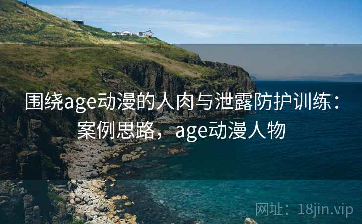 围绕age动漫的人肉与泄露防护训练：案例思路，age动漫人物