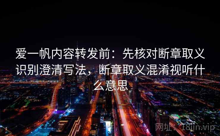 爱一帆内容转发前：先核对断章取义识别澄清写法，断章取义混淆视听什么意思
