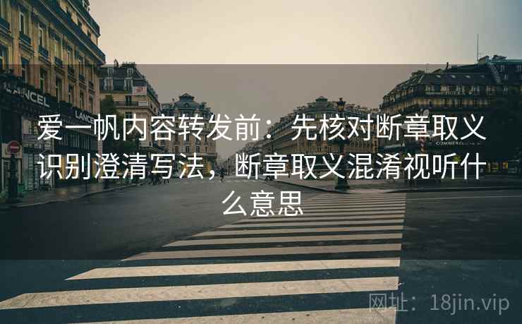 爱一帆内容转发前：先核对断章取义识别澄清写法，断章取义混淆视听什么意思
