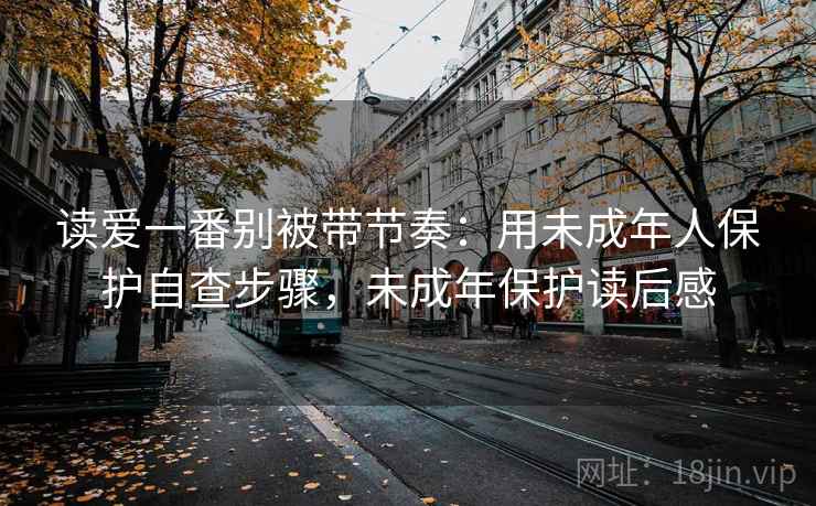 读爱一番别被带节奏：用未成年人保护自查步骤，未成年保护读后感