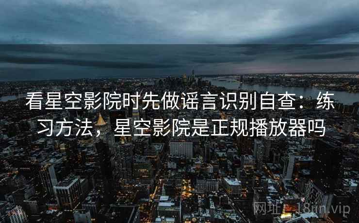 看星空影院时先做谣言识别自查：练习方法，星空影院是正规播放器吗