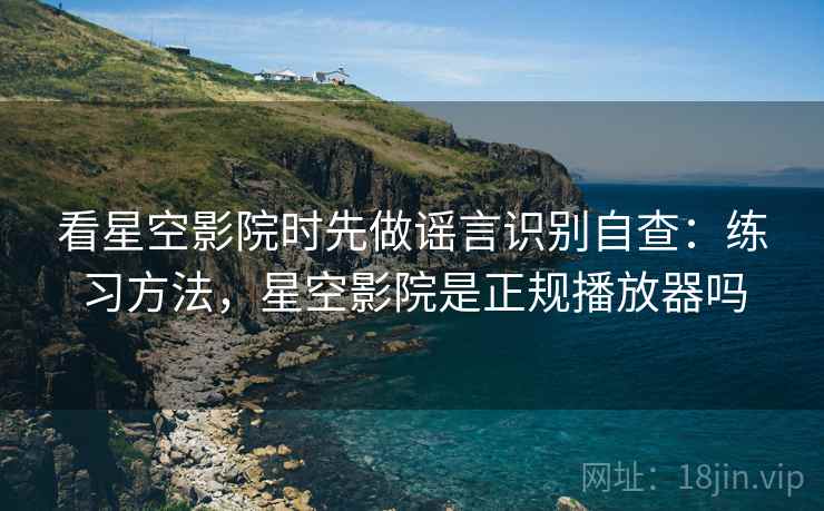 看星空影院时先做谣言识别自查：练习方法，星空影院是正规播放器吗