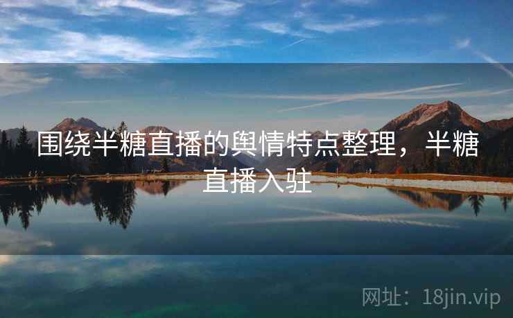 围绕半糖直播的舆情特点整理，半糖直播入驻