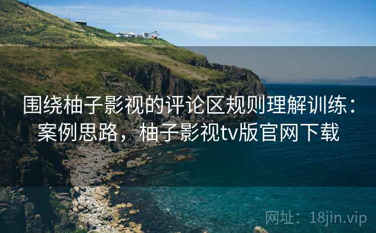围绕柚子影视的评论区规则理解训练：案例思路，柚子影视tv版官网下载