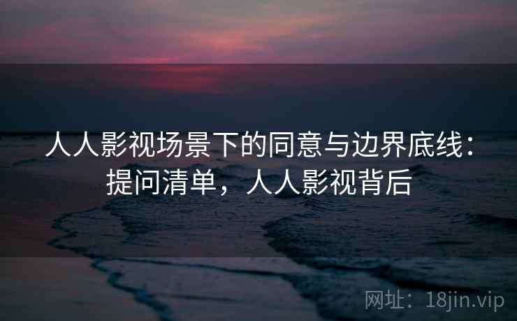 人人影视场景下的同意与边界底线：提问清单，人人影视背后