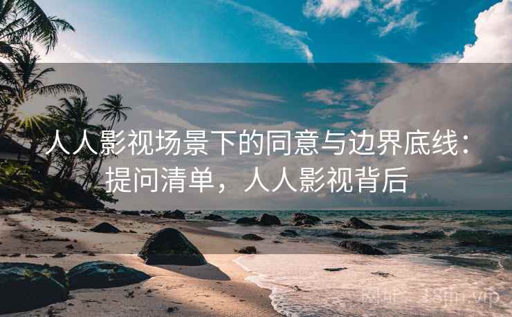 人人影视场景下的同意与边界底线：提问清单，人人影视背后