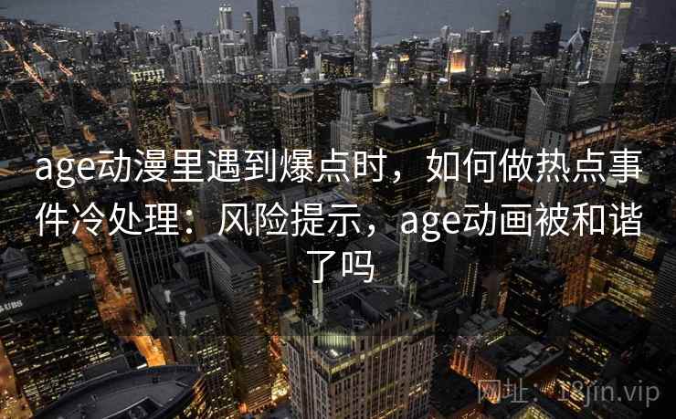 age动漫里遇到爆点时，如何做热点事件冷处理：风险提示，age动画被和谐了吗