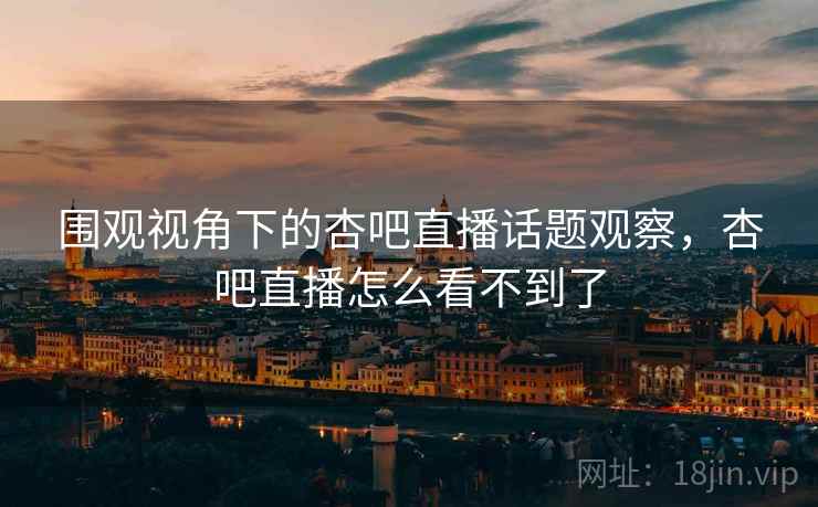 围观视角下的杏吧直播话题观察，杏吧直播怎么看不到了