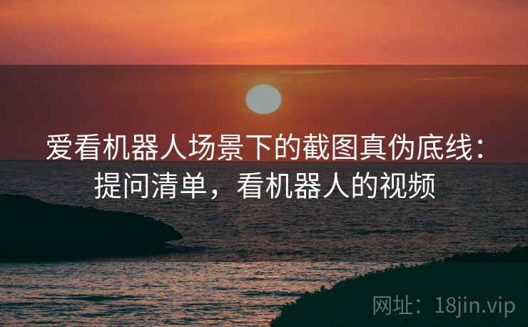 爱看机器人场景下的截图真伪底线：提问清单，看机器人的视频