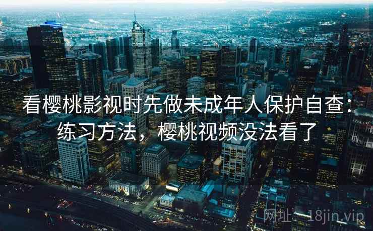看樱桃影视时先做未成年人保护自查：练习方法，樱桃视频没法看了