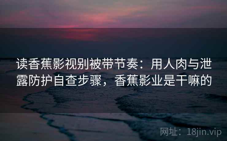 读香蕉影视别被带节奏：用人肉与泄露防护自查步骤，香蕉影业是干嘛的