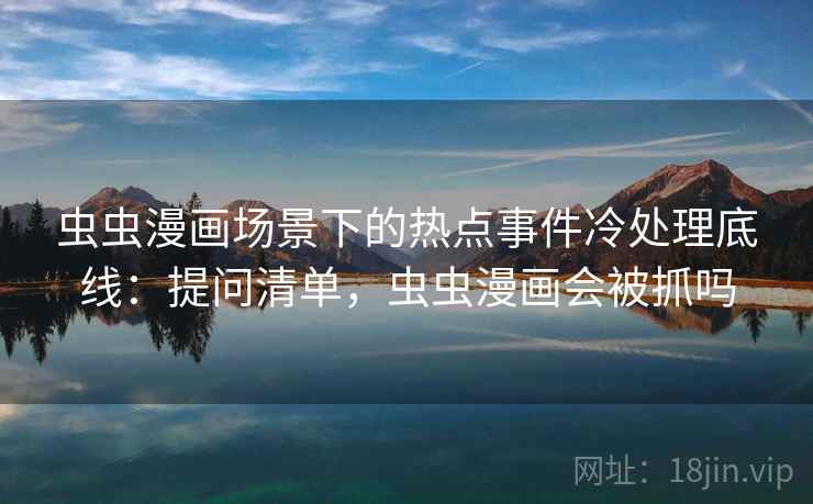 虫虫漫画场景下的热点事件冷处理底线：提问清单，虫虫漫画会被抓吗