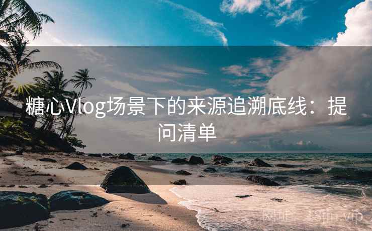 糖心Vlog场景下的来源追溯底线：提问清单