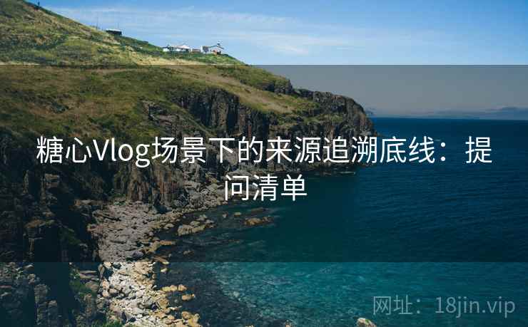 糖心Vlog场景下的来源追溯底线：提问清单