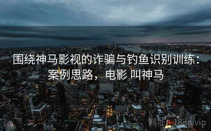 围绕神马影视的诈骗与钓鱼识别训练：案例思路，电影 叫神马