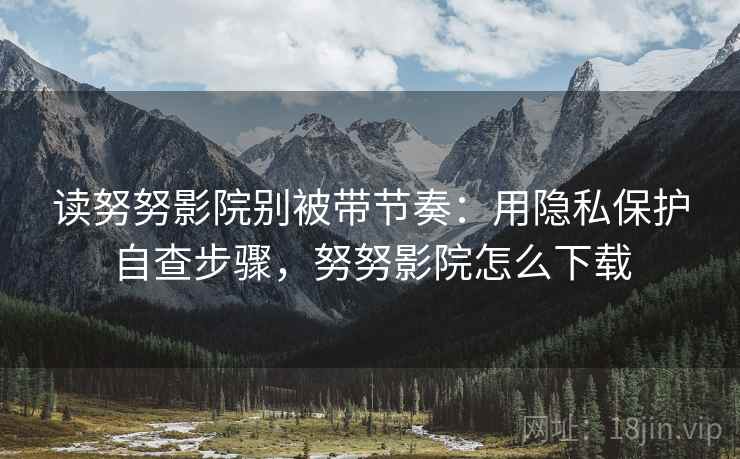 读努努影院别被带节奏：用隐私保护自查步骤，努努影院怎么下载