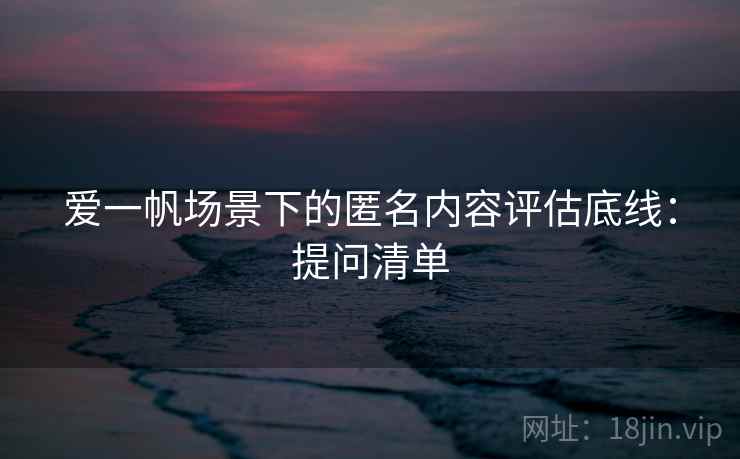 爱一帆场景下的匿名内容评估底线：提问清单