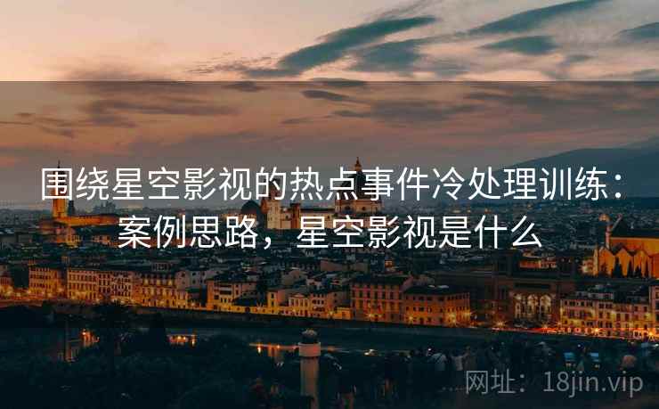 围绕星空影视的热点事件冷处理训练：案例思路，星空影视是什么