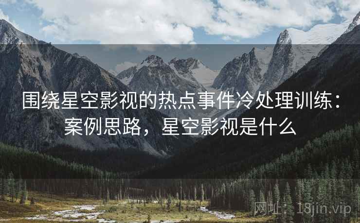 围绕星空影视的热点事件冷处理训练：案例思路，星空影视是什么