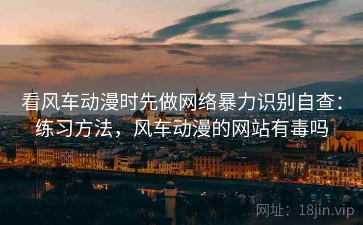 看风车动漫时先做网络暴力识别自查：练习方法，风车动漫的网站有毒吗