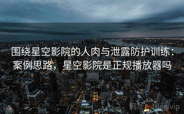 围绕星空影院的人肉与泄露防护训练：案例思路，星空影院是正规播放器吗
