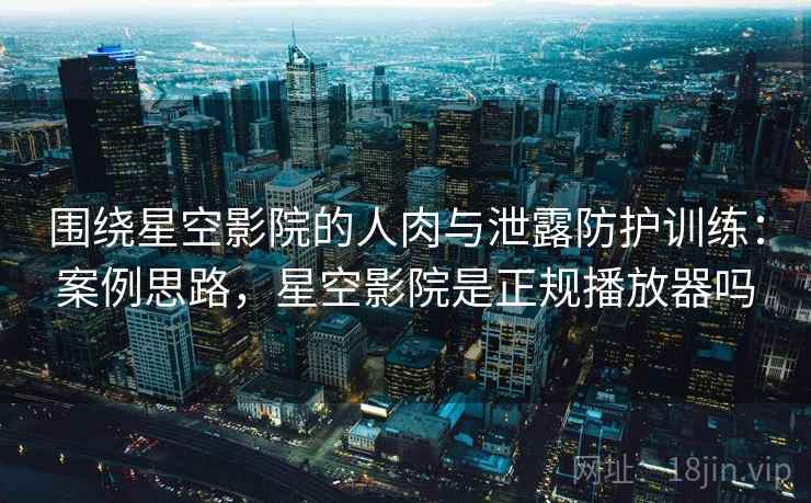 围绕星空影院的人肉与泄露防护训练：案例思路，星空影院是正规播放器吗