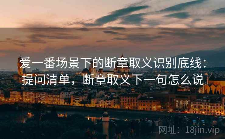 爱一番场景下的断章取义识别底线：提问清单，断章取义下一句怎么说