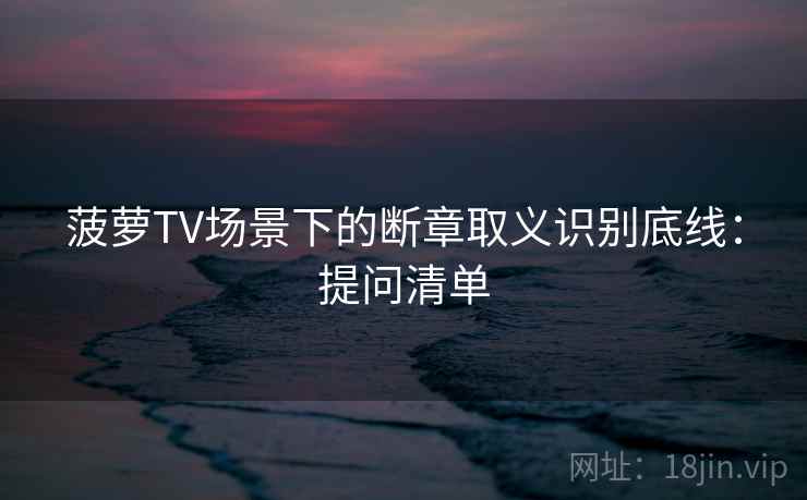 菠萝TV场景下的断章取义识别底线：提问清单