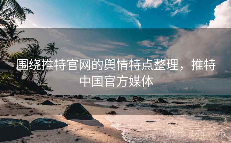 围绕推特官网的舆情特点整理，推特中国官方媒体