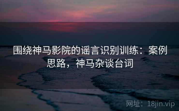围绕神马影院的谣言识别训练：案例思路，神马杂谈台词