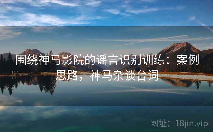 围绕神马影院的谣言识别训练：案例思路，神马杂谈台词