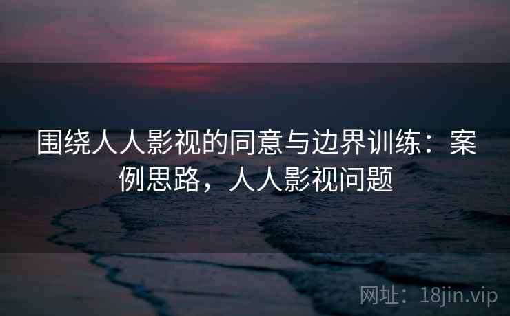 围绕人人影视的同意与边界训练：案例思路，人人影视问题