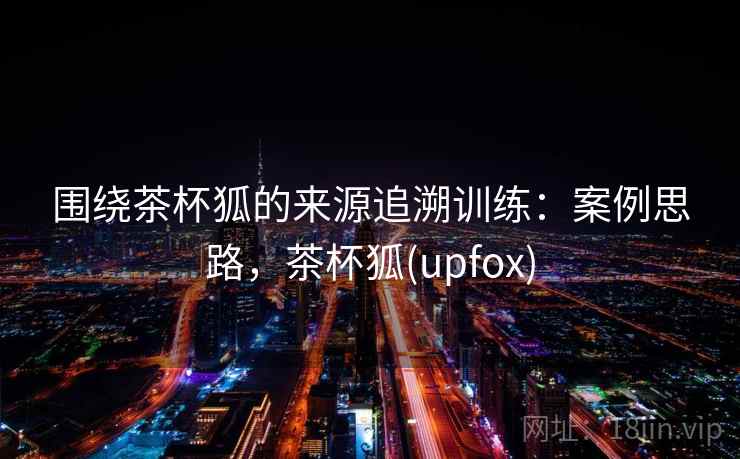 围绕茶杯狐的来源追溯训练：案例思路，茶杯狐(upfox)