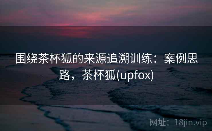 围绕茶杯狐的来源追溯训练：案例思路，茶杯狐(upfox)