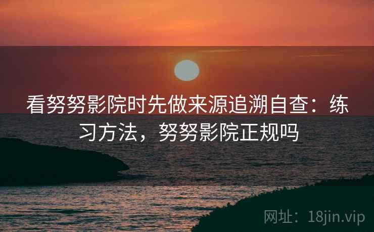 看努努影院时先做来源追溯自查：练习方法，努努影院正规吗