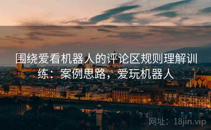 围绕爱看机器人的评论区规则理解训练：案例思路，爱玩机器人