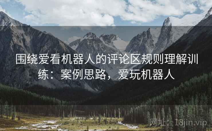 围绕爱看机器人的评论区规则理解训练：案例思路，爱玩机器人
