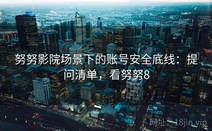 努努影院场景下的账号安全底线:提问清单,看努努8 努努影院场景下的账号安全底线:提问清单,看努努8
