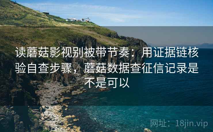 读蘑菇影视别被带节奏：用证据链核验自查步骤，蘑菇数据查征信记录是不是可以