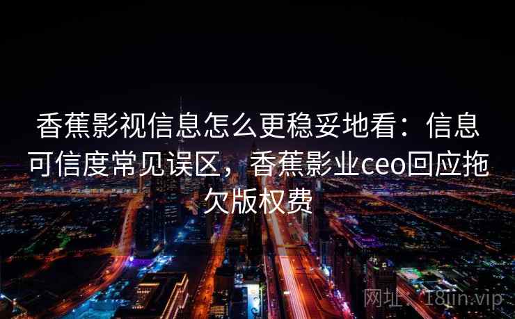 香蕉影视信息怎么更稳妥地看：信息可信度常见误区，香蕉影业ceo回应拖欠版权费