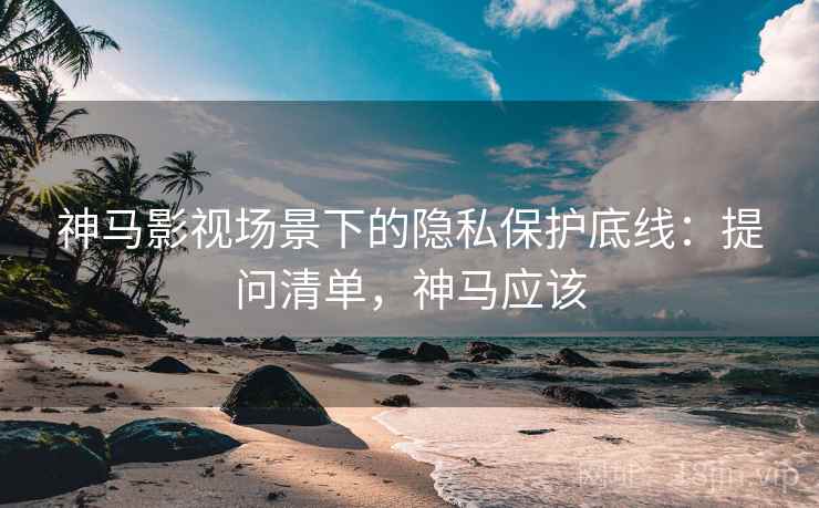 神马影视场景下的隐私保护底线：提问清单，神马应该