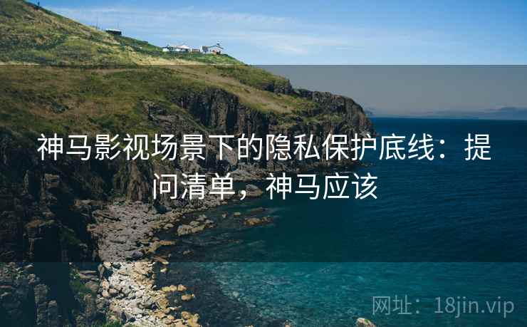 神马影视场景下的隐私保护底线：提问清单，神马应该