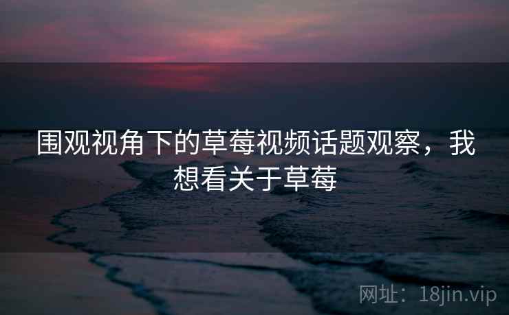 围观视角下的草莓视频话题观察，我想看关于草莓