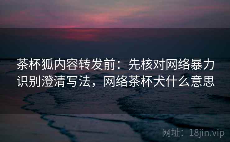 茶杯狐内容转发前：先核对网络暴力识别澄清写法，网络茶杯犬什么意思