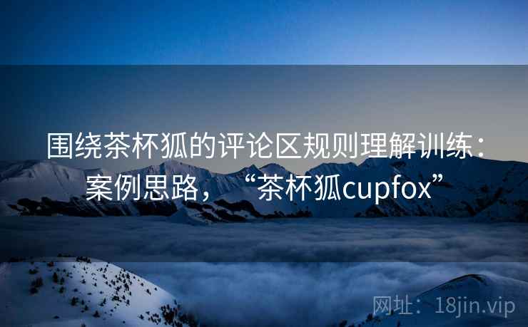 围绕茶杯狐的评论区规则理解训练:案例思路,“茶杯狐cupfox” 围绕茶杯狐的评论区规则理解训练:案例思路,“茶杯狐cupfox”