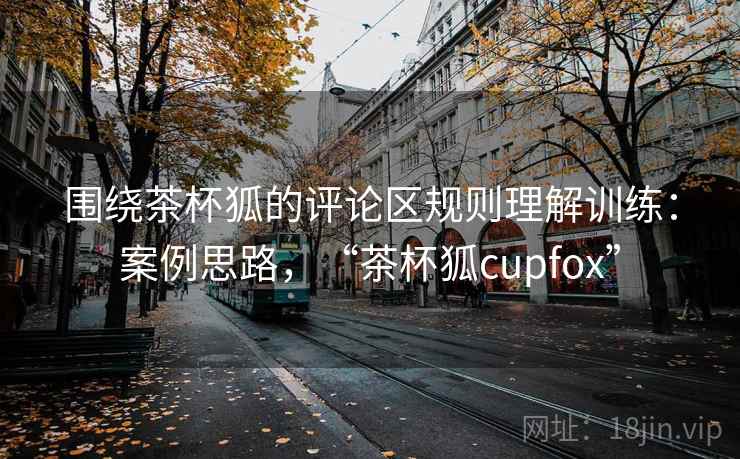 围绕茶杯狐的评论区规则理解训练：案例思路，“茶杯狐cupfox”