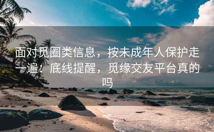 面对觅圈类信息,按未成年人保护走一遍:底线提醒,觅缘交友平台真的吗 面对觅圈类信息,按未成年人保护走一遍:底线提醒,觅缘交友平台真的吗