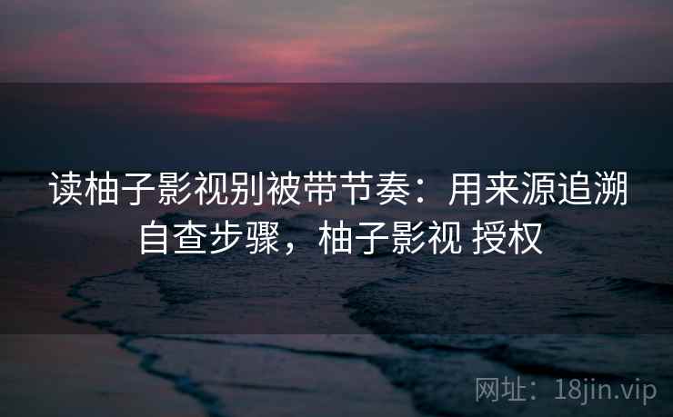 读柚子影视别被带节奏:用来源追溯自查步骤,柚子影视 授权 读柚子影视别被带节奏:用来源追溯自查步骤,柚子影视 授权