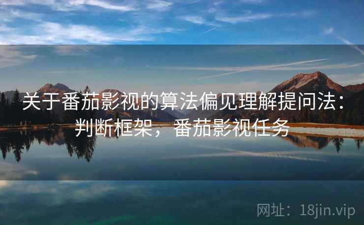 关于番茄影视的算法偏见理解提问法:判断框架,番茄影视任务 关于番茄影视的算法偏见理解提问法:判断框架,番茄影视任务